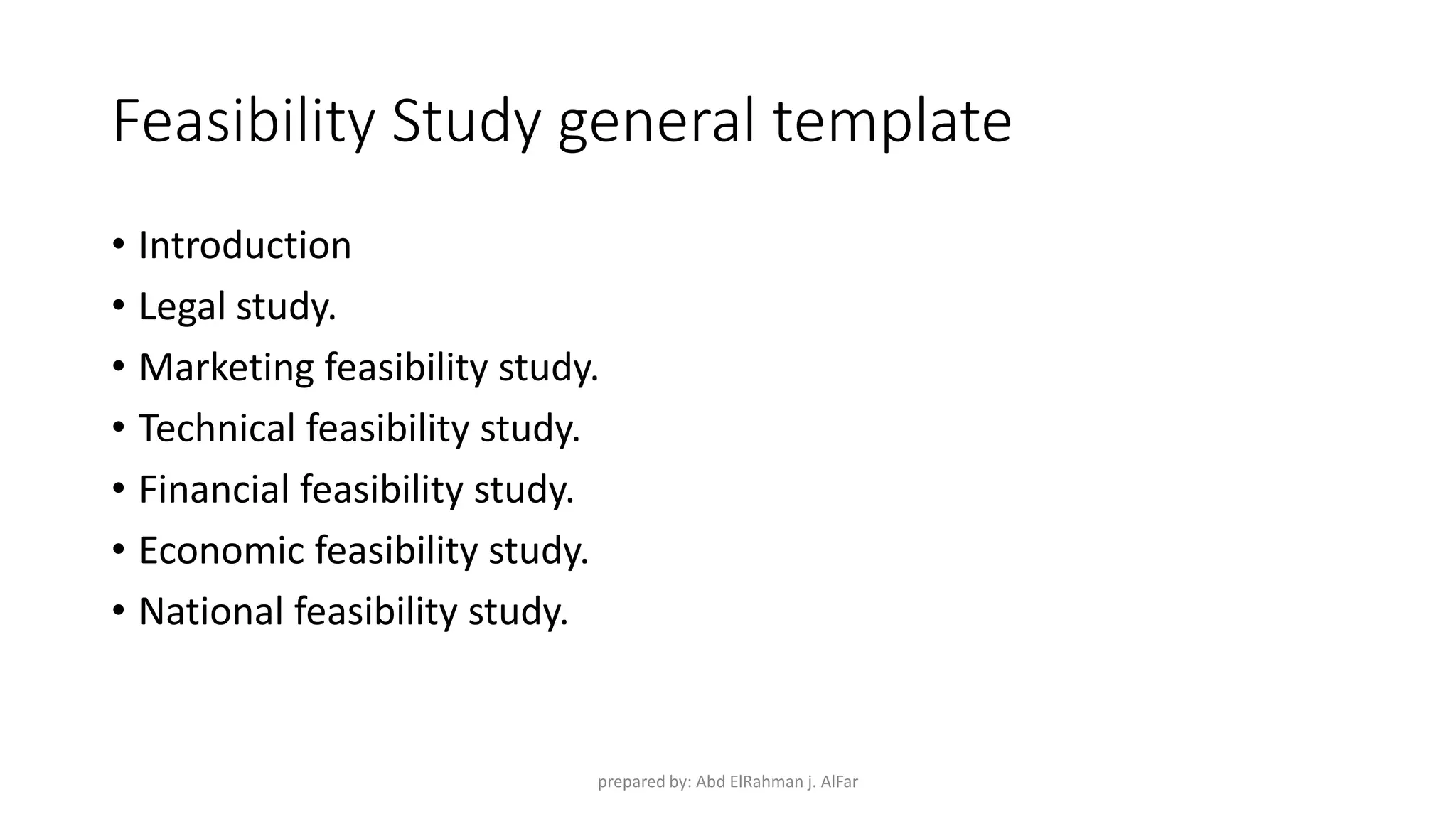 Feasibility Study general template
• Introduction
• Legal study.
• Marketing feasibility study.
• Technical feasibility study.
• Financial feasibility study.
• Economic feasibility study.
• National feasibility study.
prepared by: Abd ElRahman j. AlFar
 