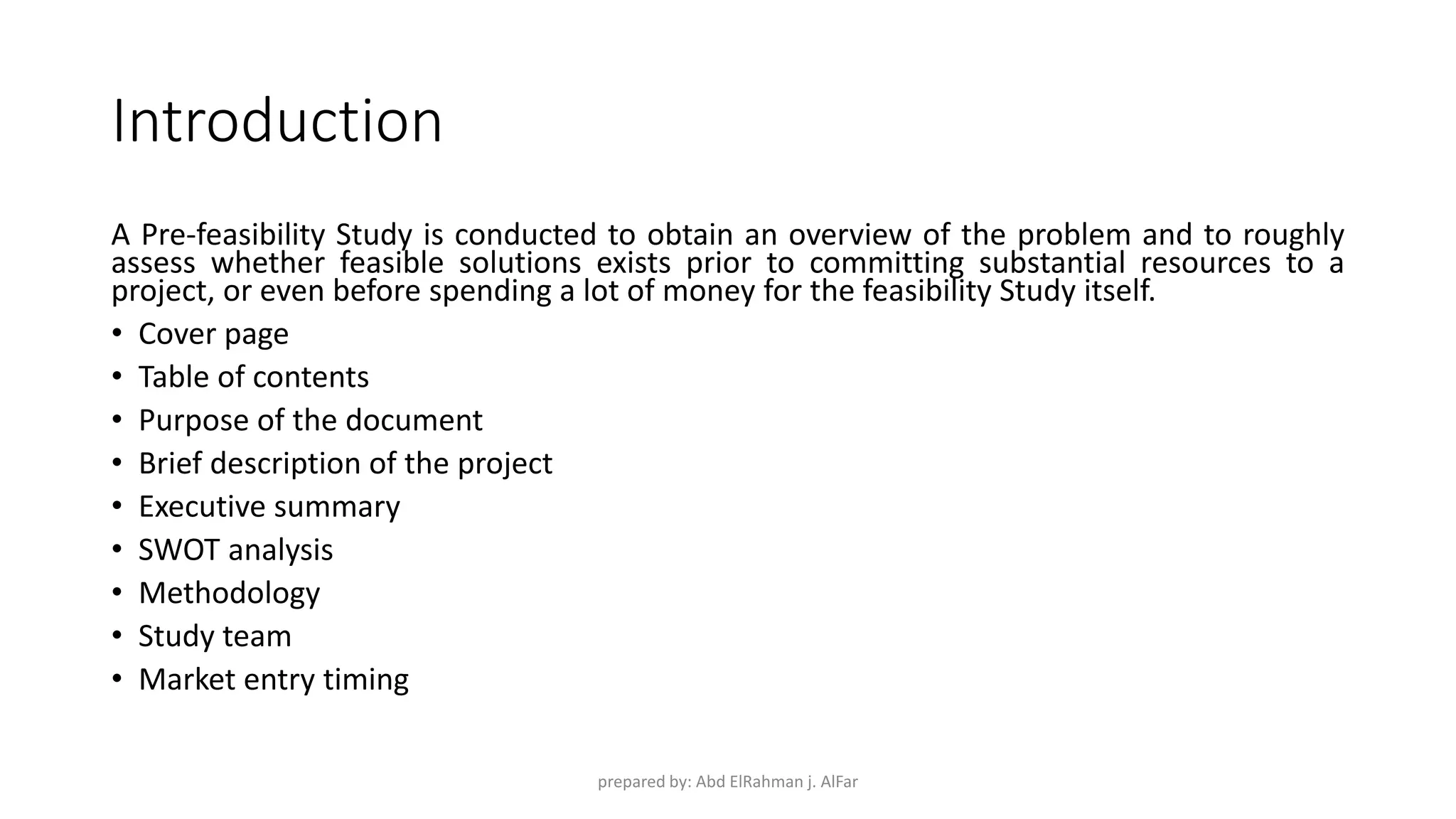 Introduction
A Pre-feasibility Study is conducted to obtain an overview of the problem and to roughly
assess whether feasible solutions exists prior to committing substantial resources to a
project, or even before spending a lot of money for the feasibility Study itself.
• Cover page
• Table of contents
• Purpose of the document
• Brief description of the project
• Executive summary
• SWOT analysis
• Methodology
• Study team
• Market entry timing
prepared by: Abd ElRahman j. AlFar
 