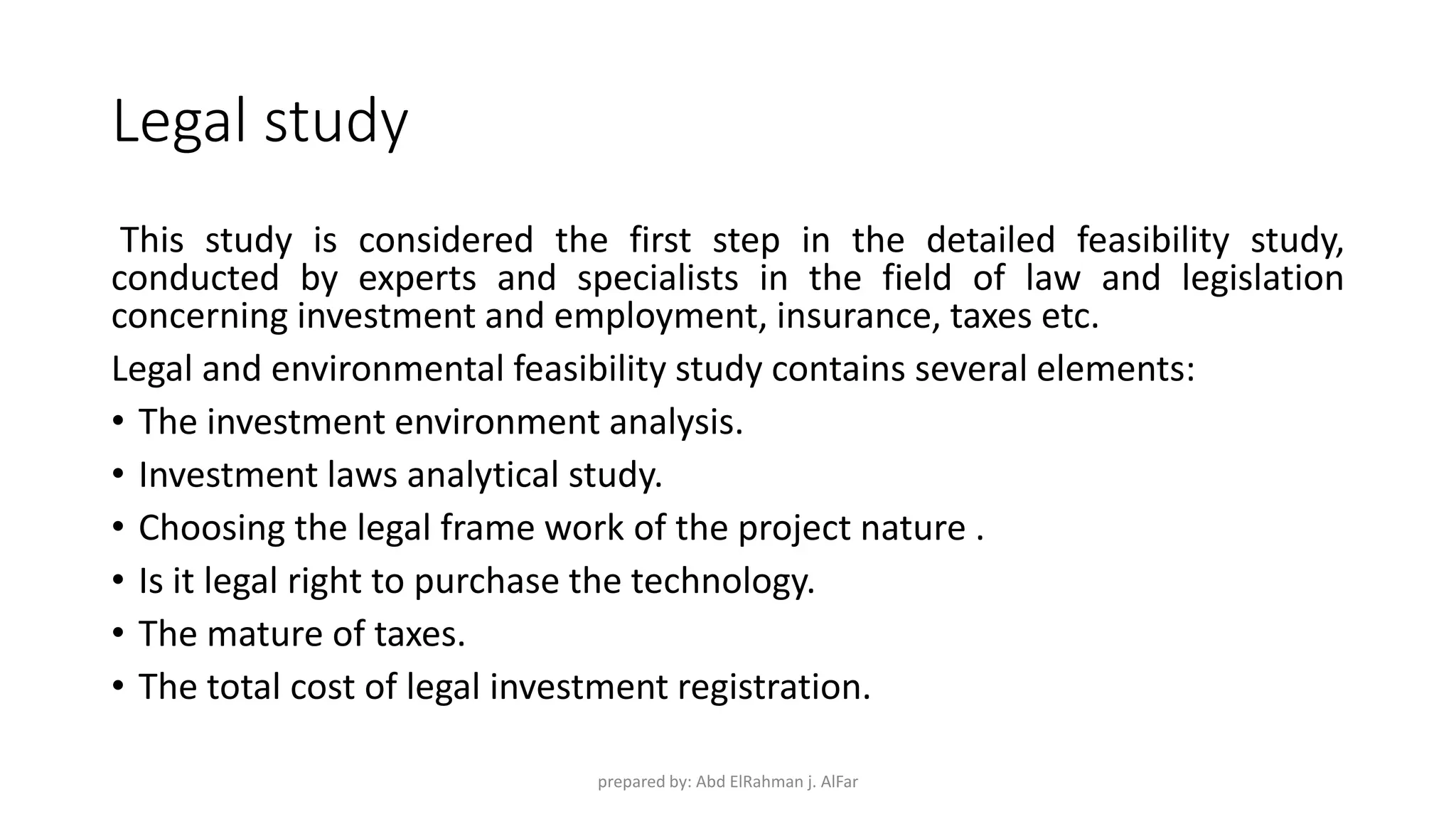 Legal study
This study is considered the first step in the detailed feasibility study,
conducted by experts and specialists in the field of law and legislation
concerning investment and employment, insurance, taxes etc.
Legal and environmental feasibility study contains several elements:
• The investment environment analysis.
• Investment laws analytical study.
• Choosing the legal frame work of the project nature .
• Is it legal right to purchase the technology.
• The mature of taxes.
• The total cost of legal investment registration.
prepared by: Abd ElRahman j. AlFar
 