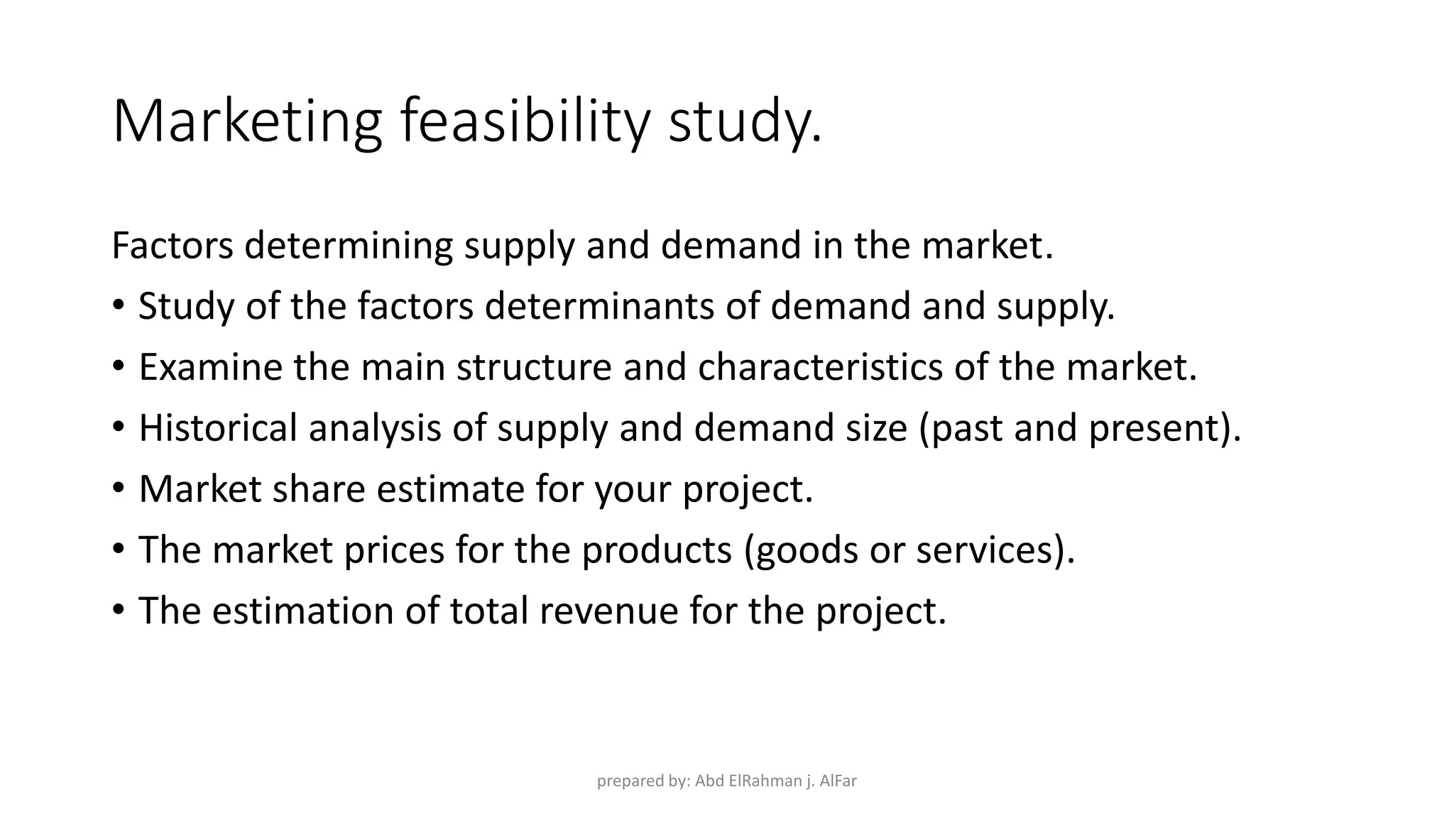 Marketing feasibility study.
Factors determining supply and demand in the market.
• Study of the factors determinants of demand and supply.
• Examine the main structure and characteristics of the market.
• Historical analysis of supply and demand size (past and present).
• Market share estimate for your project.
• The market prices for the products (goods or services).
• The estimation of total revenue for the project.
prepared by: Abd ElRahman j. AlFar
 
