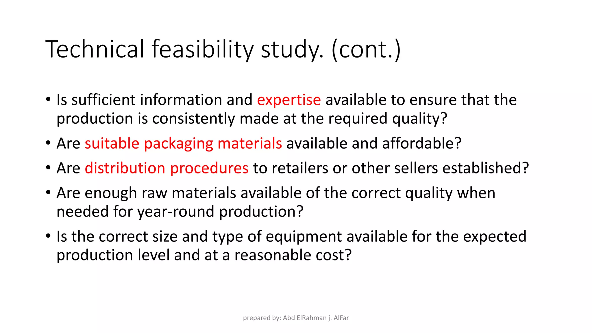 Technical feasibility study. (cont.)
• Is sufficient information and expertise available to ensure that the
production is consistently made at the required quality?
• Are suitable packaging materials available and affordable?
• Are distribution procedures to retailers or other sellers established?
• Are enough raw materials available of the correct quality when
needed for year-round production?
• Is the correct size and type of equipment available for the expected
production level and at a reasonable cost?
prepared by: Abd ElRahman j. AlFar
 