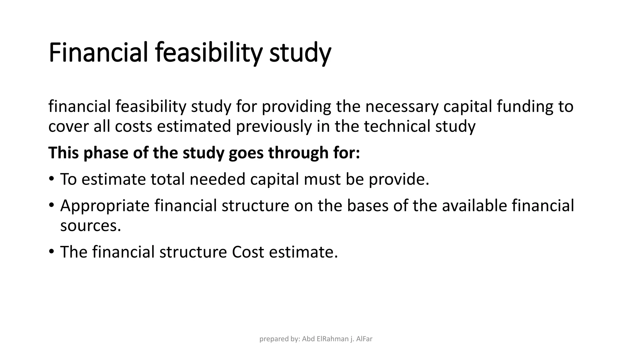 Financial feasibility study
financial feasibility study for providing the necessary capital funding to
cover all costs estimated previously in the technical study
This phase of the study goes through for:
• To estimate total needed capital must be provide.
• Appropriate financial structure on the bases of the available financial
sources.
• The financial structure Cost estimate.
prepared by: Abd ElRahman j. AlFar
 