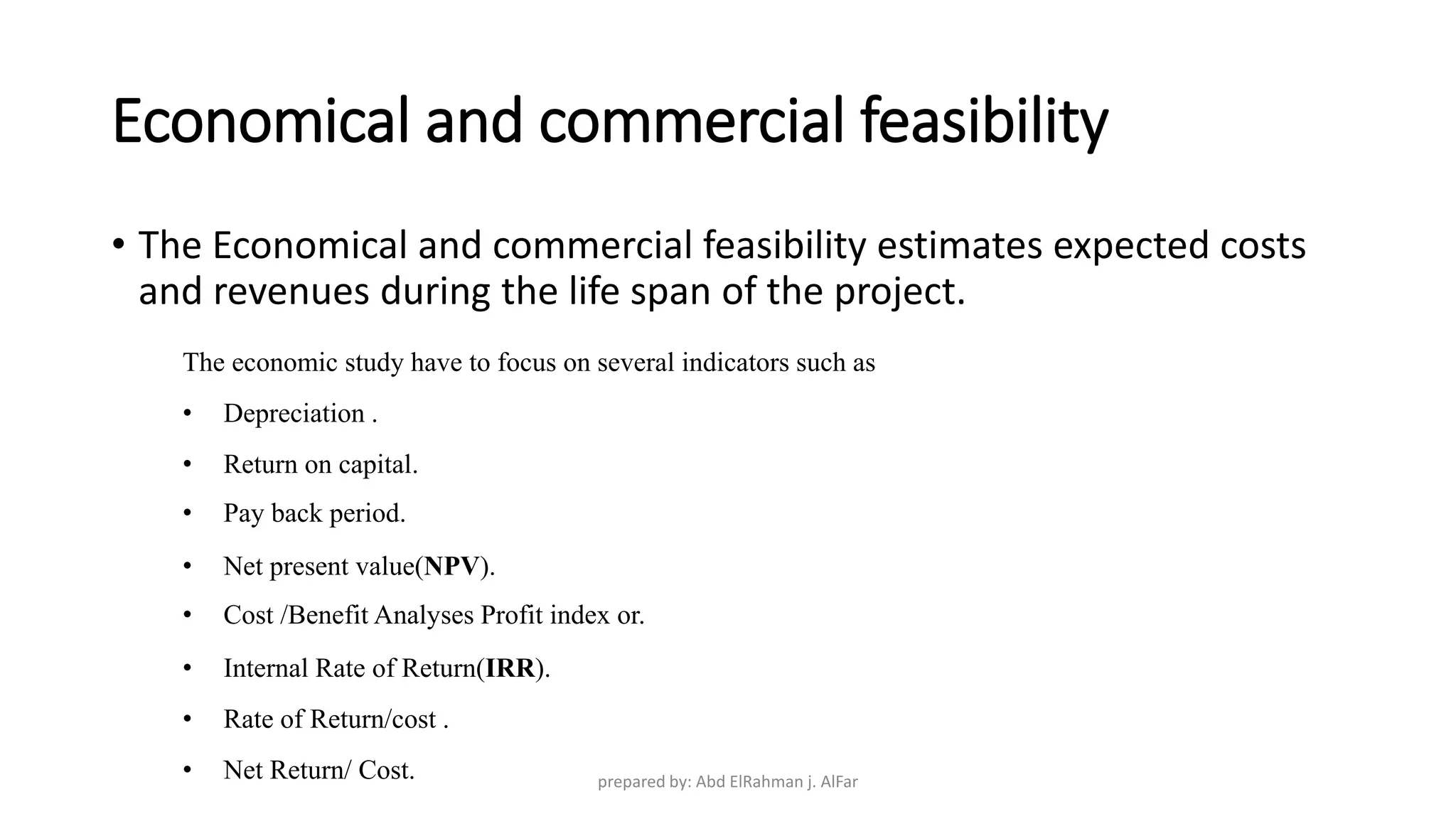 Economical and commercial feasibility
• The Economical and commercial feasibility estimates expected costs
and revenues during the life span of the project.
The economic study have to focus on several indicators such as
• Depreciation .
• Return on capital.
• Pay back period.
• Net present value(NPV).
• Cost /Benefit Analyses Profit index or.
• Internal Rate of Return(IRR).
• Rate of Return/cost .
• Net Return/ Cost. prepared by: Abd ElRahman j. AlFar
 