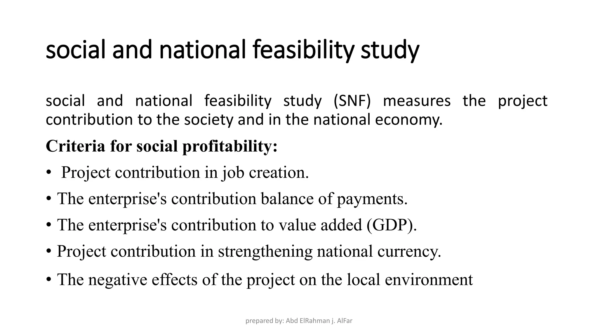 social and national feasibility study
social and national feasibility study (SNF) measures the project
contribution to the society and in the national economy.
Criteria for social profitability:
• Project contribution in job creation.
• The enterprise's contribution balance of payments.
• The enterprise's contribution to value added (GDP).
• Project contribution in strengthening national currency.
• The negative effects of the project on the local environment
prepared by: Abd ElRahman j. AlFar
 