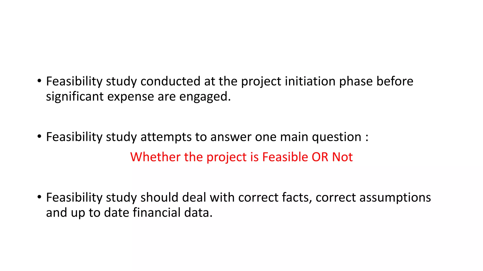 • Feasibility study conducted at the project initiation phase before
significant expense are engaged.
• Feasibility study attempts to answer one main question :
Whether the project is Feasible OR Not
• Feasibility study should deal with correct facts, correct assumptions
and up to date financial data.
 