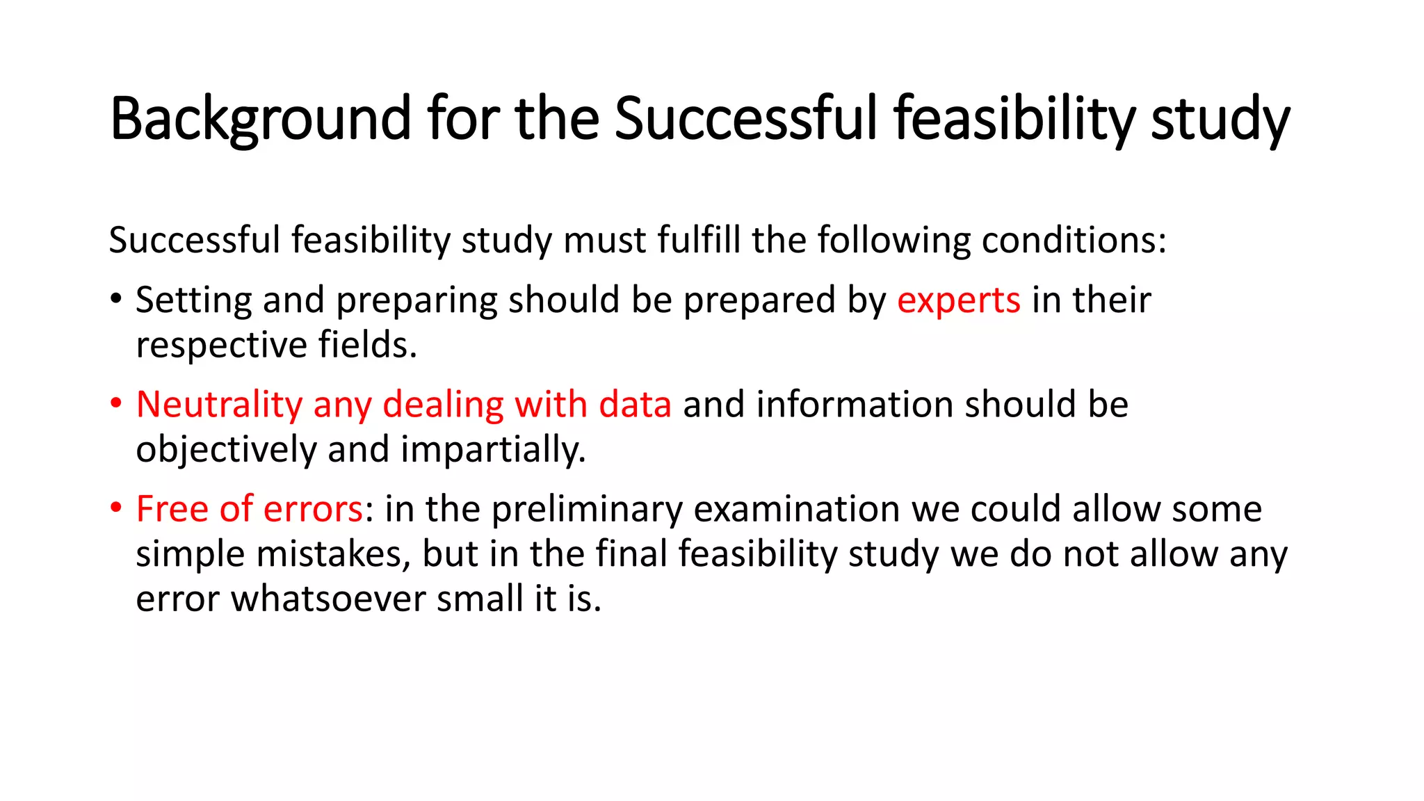 Background for the Successful feasibility study
Successful feasibility study must fulfill the following conditions:
• Setting and preparing should be prepared by experts in their
respective fields.
• Neutrality any dealing with data and information should be
objectively and impartially.
• Free of errors: in the preliminary examination we could allow some
simple mistakes, but in the final feasibility study we do not allow any
error whatsoever small it is.
 