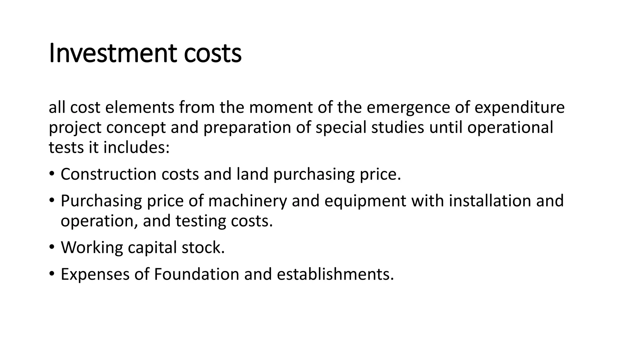 Investment costs
all cost elements from the moment of the emergence of expenditure
project concept and preparation of special studies until operational
tests it includes:
• Construction costs and land purchasing price.
• Purchasing price of machinery and equipment with installation and
operation, and testing costs.
• Working capital stock.
• Expenses of Foundation and establishments.
 