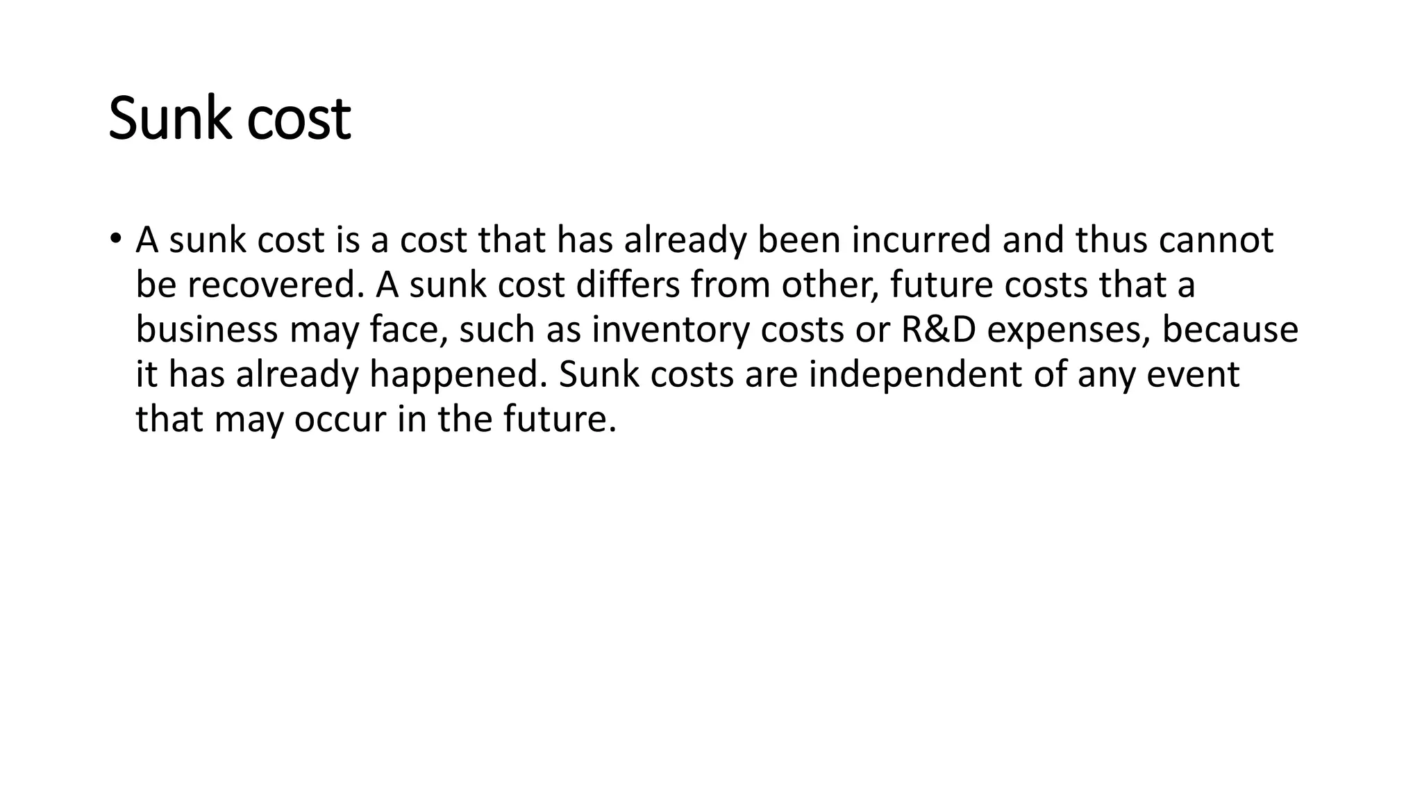 Sunk cost
• A sunk cost is a cost that has already been incurred and thus cannot
be recovered. A sunk cost differs from other, future costs that a
business may face, such as inventory costs or R&D expenses, because
it has already happened. Sunk costs are independent of any event
that may occur in the future.
 