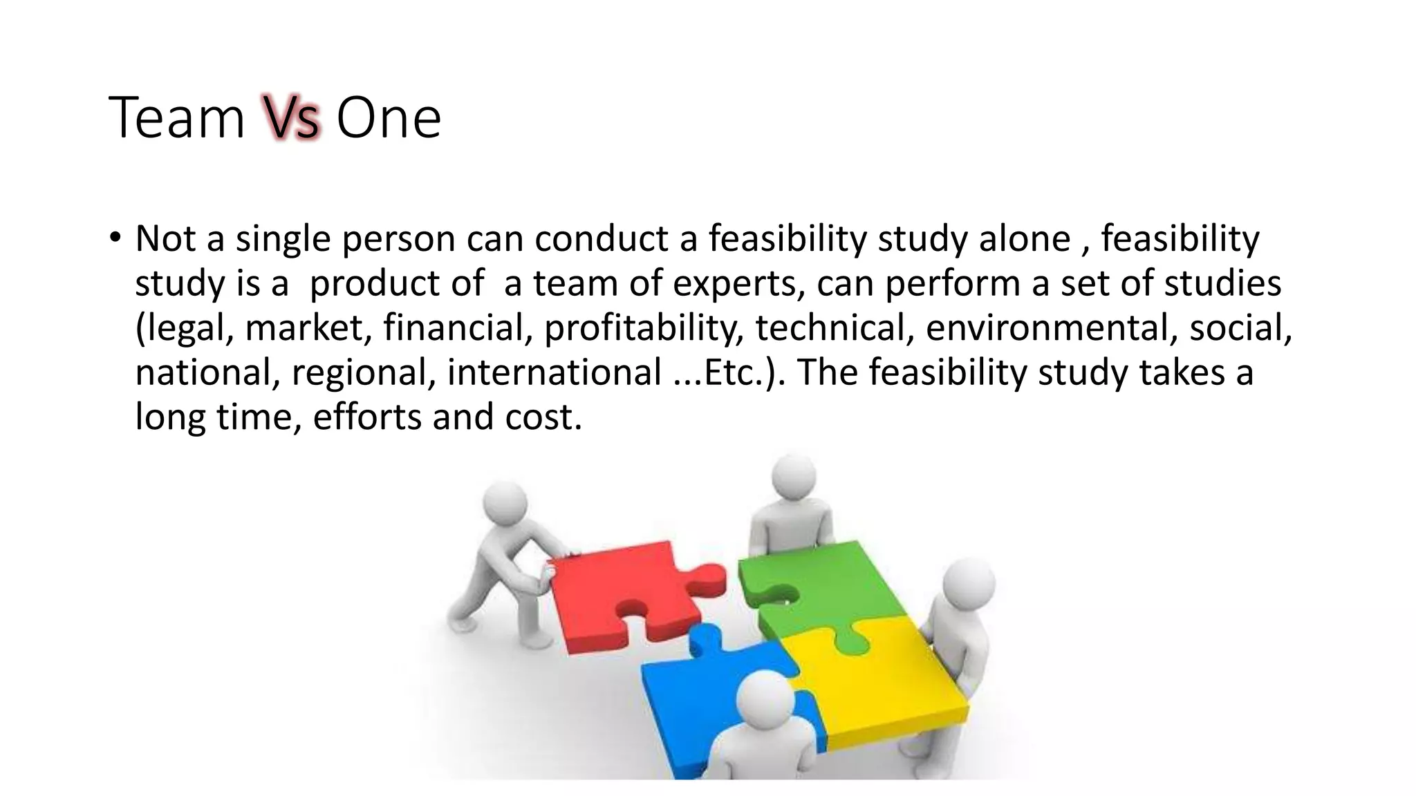 Team Vs One
• Not a single person can conduct a feasibility study alone , feasibility
study is a product of a team of experts, can perform a set of studies
(legal, market, financial, profitability, technical, environmental, social,
national, regional, international ...Etc.). The feasibility study takes a
long time, efforts and cost.
 