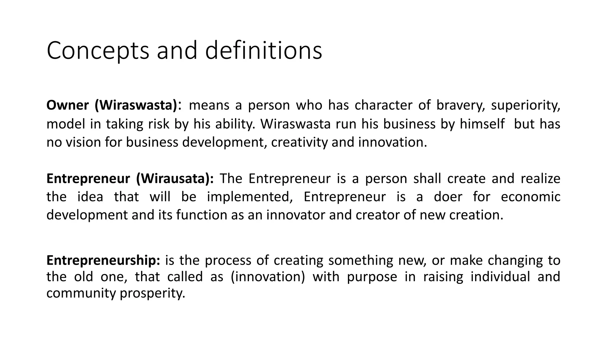 Concepts and definitions
Owner (Wiraswasta): means a person who has character of bravery, superiority,
model in taking risk by his ability. Wiraswasta run his business by himself but has
no vision for business development, creativity and innovation.
Entrepreneur (Wirausata): The Entrepreneur is a person shall create and realize
the idea that will be implemented, Entrepreneur is a doer for economic
development and its function as an innovator and creator of new creation.
Entrepreneurship: is the process of creating something new, or make changing to
the old one, that called as (innovation) with purpose in raising individual and
community prosperity.
 