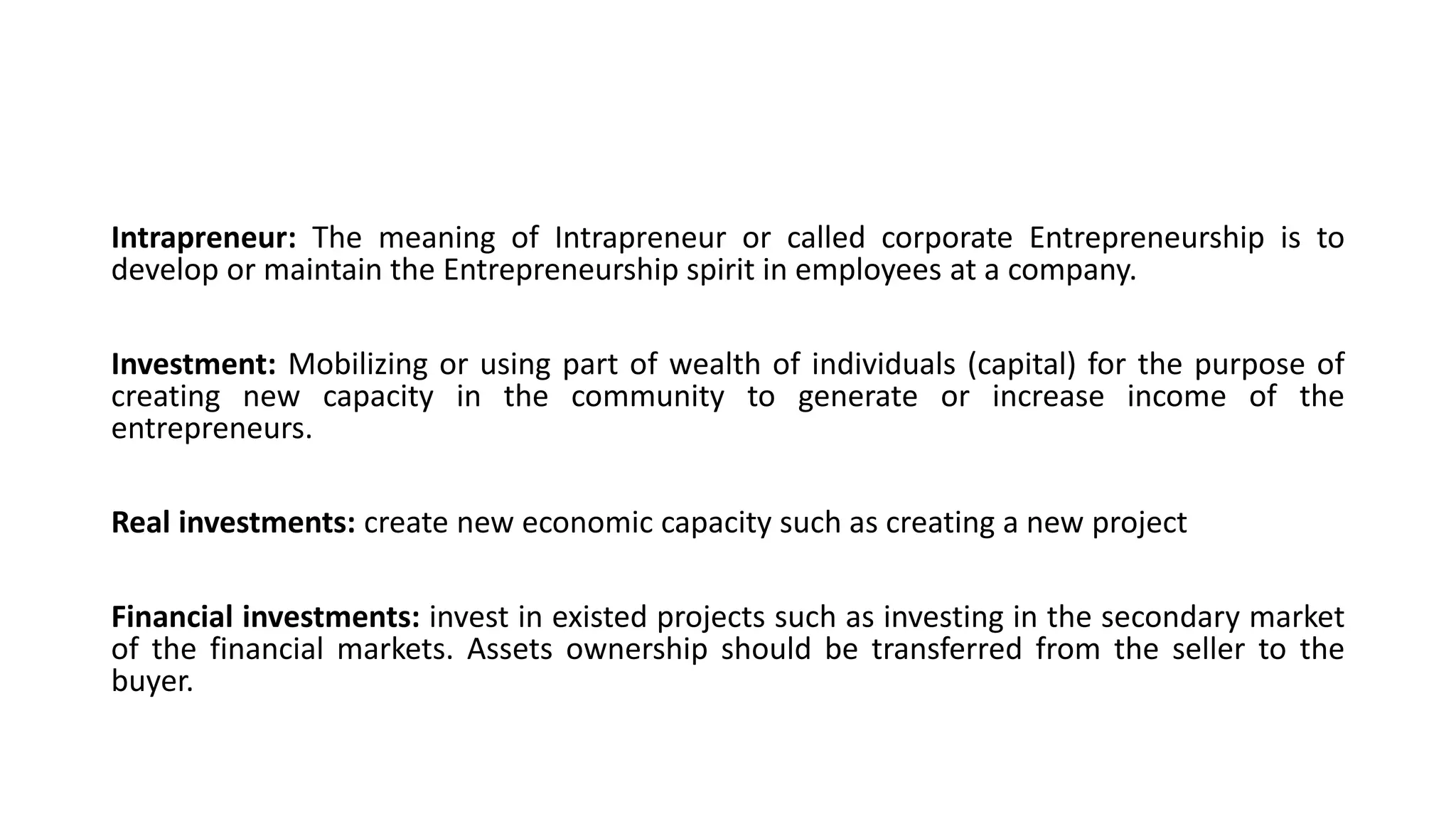 Intrapreneur: The meaning of Intrapreneur or called corporate Entrepreneurship is to
develop or maintain the Entrepreneurship spirit in employees at a company.
Investment: Mobilizing or using part of wealth of individuals (capital) for the purpose of
creating new capacity in the community to generate or increase income of the
entrepreneurs.
Real investments: create new economic capacity such as creating a new project
Financial investments: invest in existed projects such as investing in the secondary market
of the financial markets. Assets ownership should be transferred from the seller to the
buyer.
 