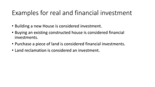 Examples for real and financial investment
• Building a new House is considered investment.
• Buying an existing constructed house is considered financial
investments.
• Purchase a piece of land is considered financial investments.
• Land reclamation is considered an investment.
 