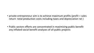 • private entrepreneur aim is to achieve maximum profits (profit = sales
return -total production costs including taxes and depreciation rat )
• Public sectors efforts are concentrated in maximizing public benefit
any inflated social benefit analyses of all public projects
 