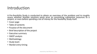 Introduction
A Pre-feasibility Study is conducted to obtain an overview of the problem and to roughly
assess whether feasible solutions exists prior to committing substantial resources to a
project, or even before spending a lot of money for the feasibility Study itself.
• Cover page
• Table of contents
• Purpose of the document
• Brief description of the project
• Executive summary
• SWOT analysis
• Methodology
• Study team
• Market entry timing
prepared by: Abd ElRahman j. AlFar
 