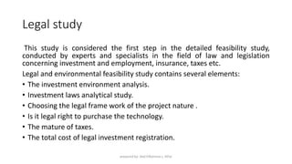 Legal study
This study is considered the first step in the detailed feasibility study,
conducted by experts and specialists in the field of law and legislation
concerning investment and employment, insurance, taxes etc.
Legal and environmental feasibility study contains several elements:
• The investment environment analysis.
• Investment laws analytical study.
• Choosing the legal frame work of the project nature .
• Is it legal right to purchase the technology.
• The mature of taxes.
• The total cost of legal investment registration.
prepared by: Abd ElRahman j. AlFar
 