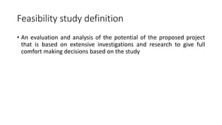Feasibility study definition
• An evaluation and analysis of the potential of the proposed project
that is based on extensive investigations and research to give full
comfort making decisions based on the study
 