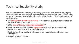 Technical feasibility study.
The technical Feasibility study is done by specialists and experts for judging
the validity of the technical aspects necessary to create the new project. The
series of questions below is helpful in deciding the technical requirements of
the business:
• Are enough raw materials available of the correct quality when needed for
full year-round production?
• Is the cost of the raw materials satisfactory?
• Is the correct size and type of equipment available for the expected
production level and at a reasonable cost?
• Can it be made by local workshops and are maintained and repair costs
affordable?
• Designing project layout.
prepared by: Abd ElRahman j. AlFar
 