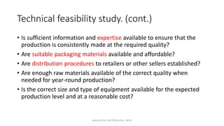 Technical feasibility study. (cont.)
• Is sufficient information and expertise available to ensure that the
production is consistently made at the required quality?
• Are suitable packaging materials available and affordable?
• Are distribution procedures to retailers or other sellers established?
• Are enough raw materials available of the correct quality when
needed for year-round production?
• Is the correct size and type of equipment available for the expected
production level and at a reasonable cost?
prepared by: Abd ElRahman j. AlFar
 