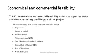 Economical and commercial feasibility
• The Economical and commercial feasibility estimates expected costs
and revenues during the life span of the project.
The economic study have to focus on several indicators such as
• Depreciation .
• Return on capital.
• Pay back period.
• Net present value(NPV).
• Cost /Benefit Analyses Profit index or.
• Internal Rate of Return(IRR).
• Rate of Return/cost .
• Net Return/ Cost. prepared by: Abd ElRahman j. AlFar
 