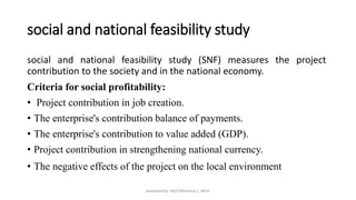 social and national feasibility study
social and national feasibility study (SNF) measures the project
contribution to the society and in the national economy.
Criteria for social profitability:
• Project contribution in job creation.
• The enterprise's contribution balance of payments.
• The enterprise's contribution to value added (GDP).
• Project contribution in strengthening national currency.
• The negative effects of the project on the local environment
prepared by: Abd ElRahman j. AlFar
 