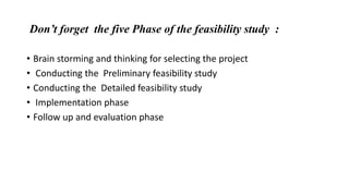 Don’t forget the five Phase of the feasibility study :
• Brain storming and thinking for selecting the project
• Conducting the Preliminary feasibility study
• Conducting the Detailed feasibility study
• Implementation phase
• Follow up and evaluation phase
 