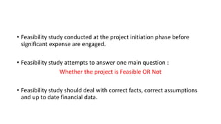 • Feasibility study conducted at the project initiation phase before
significant expense are engaged.
• Feasibility study attempts to answer one main question :
Whether the project is Feasible OR Not
• Feasibility study should deal with correct facts, correct assumptions
and up to date financial data.
 
