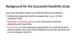 Background for the Successful feasibility study
Successful feasibility study must fulfill the following conditions:
• Setting and preparing should be prepared by experts in their
respective fields.
• Neutrality any dealing with data and information should be
objectively and impartially.
• Free of errors: in the preliminary examination we could allow some
simple mistakes, but in the final feasibility study we do not allow any
error whatsoever small it is.
 