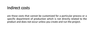 Indirect costs
are those costs that cannot be customized for a particular process or a
specific department of production which is not directly related to the
product and does not occur unless you create and run the project.
 