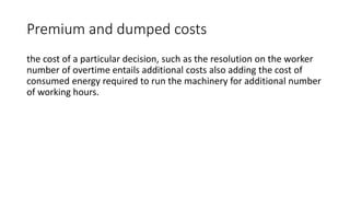 Premium and dumped costs
the cost of a particular decision, such as the resolution on the worker
number of overtime entails additional costs also adding the cost of
consumed energy required to run the machinery for additional number
of working hours.
 