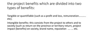 the project benefits which are divided into two
types of benefits:
Tangible or quantifiable (such as a profit and loss, remuneration………..
etc).
Intangible benefits: this consists from the project to others and to
society (such as return on the province or territory return, project
impact (benefits) on society, brand name, reputation .... ... etc.
 