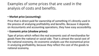 Examples of some prices that are used in the
analysis of costs and benefits.
• Market price (accounting):
Price that is direct paid for ownership of something it’s directly used in
the process of analyzing profitability and benefits. Because it depends
on Accountants and accounting operations, they have easy accessibility.
• Economic price (shadow prices):
Type of prices which reflect the real economic cost of merchandise for
goods from the national or social side. That is almost the social cost of
the national economy. An economic analysts use the economical price
in analyzing profitability, because they reflect the cost of the goods to
national economy.
 