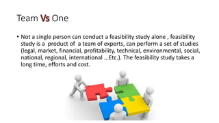Team Vs One
• Not a single person can conduct a feasibility study alone , feasibility
study is a product of a team of experts, can perform a set of studies
(legal, market, financial, profitability, technical, environmental, social,
national, regional, international ...Etc.). The feasibility study takes a
long time, efforts and cost.
 