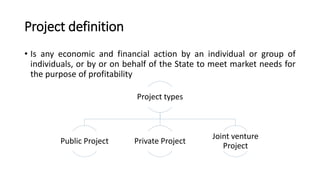 Project definition
• Is any economic and financial action by an individual or group of
individuals, or by or on behalf of the State to meet market needs for
the purpose of profitability
Project types
Public Project Private Project
Joint venture
Project
 