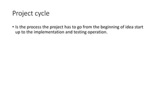 Project cycle
• Is the process the project has to go from the beginning of idea start
up to the implementation and testing operation.
 