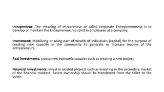 Intrapreneur: The meaning of Intrapreneur or called corporate Entrepreneurship is to
develop or maintain the Entrepreneurship spirit in employees at a company.
Investment: Mobilizing or using part of wealth of individuals (capital) for the purpose of
creating new capacity in the community to generate or increase income of the
entrepreneurs.
Real investments: create new economic capacity such as creating a new project
Financial investments: invest in existed projects such as investing in the secondary market
of the financial markets. Assets ownership should be transferred from the seller to the
buyer.
 