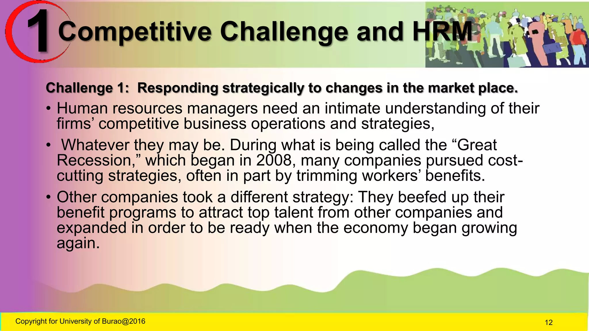 Competitive Challenge and HRM
Challenge 1: Responding strategically to changes in the market place.
• Human resources managers need an intimate understanding of their
firms’ competitive business operations and strategies,
• Whatever they may be. During what is being called the “Great
Recession,” which began in 2008, many companies pursued cost-
cutting strategies, often in part by trimming workers’ benefits.
• Other companies took a different strategy: They beefed up their
benefit programs to attract top talent from other companies and
expanded in order to be ready when the economy began growing
again.
Copyright for University of Burao@2016 12
1
 