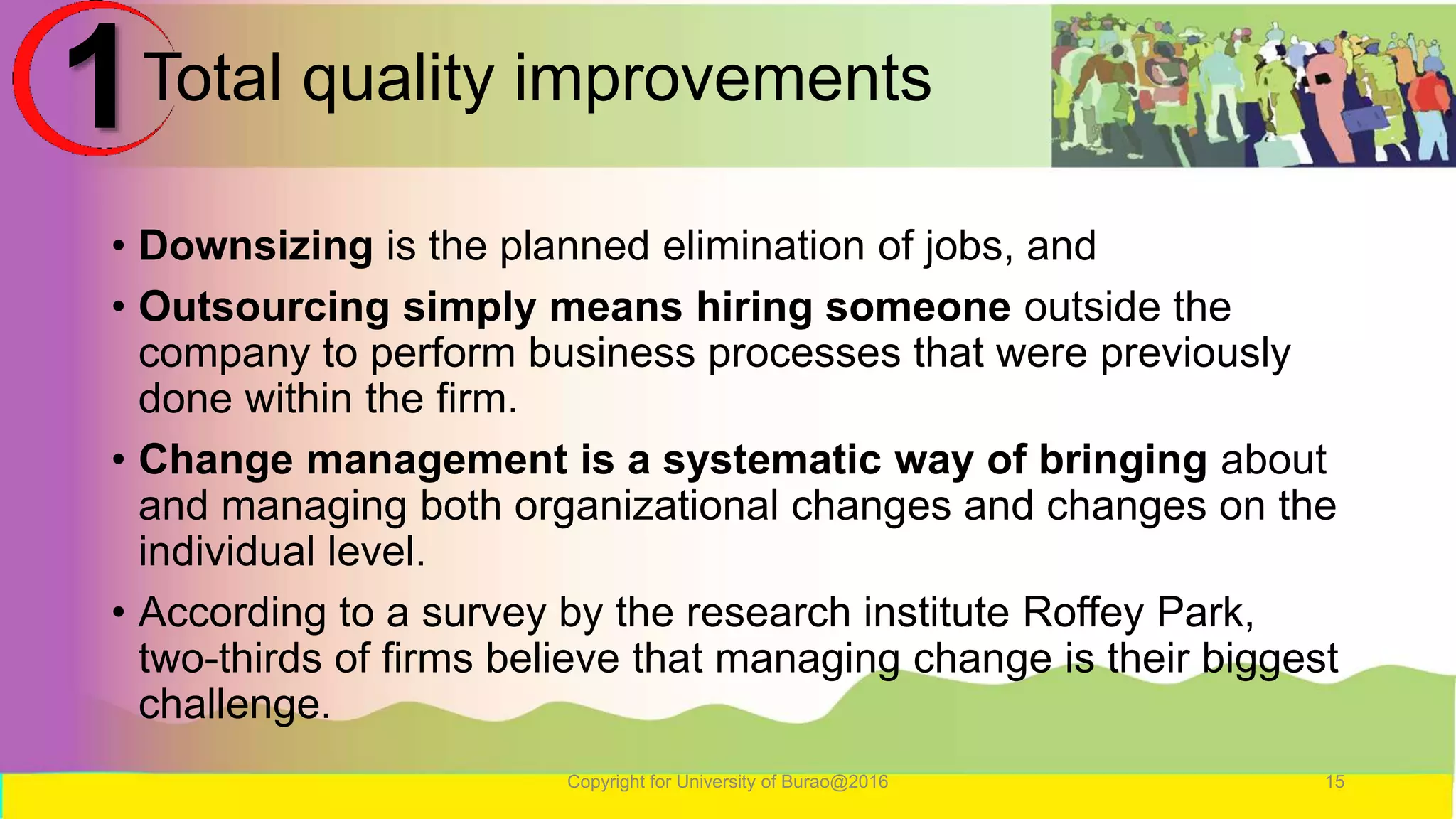 Total quality improvements
• Downsizing is the planned elimination of jobs, and
• Outsourcing simply means hiring someone outside the
company to perform business processes that were previously
done within the firm.
• Change management is a systematic way of bringing about
and managing both organizational changes and changes on the
individual level.
• According to a survey by the research institute Roffey Park,
two-thirds of firms believe that managing change is their biggest
challenge.
Copyright for University of Burao@2016 15
1
 