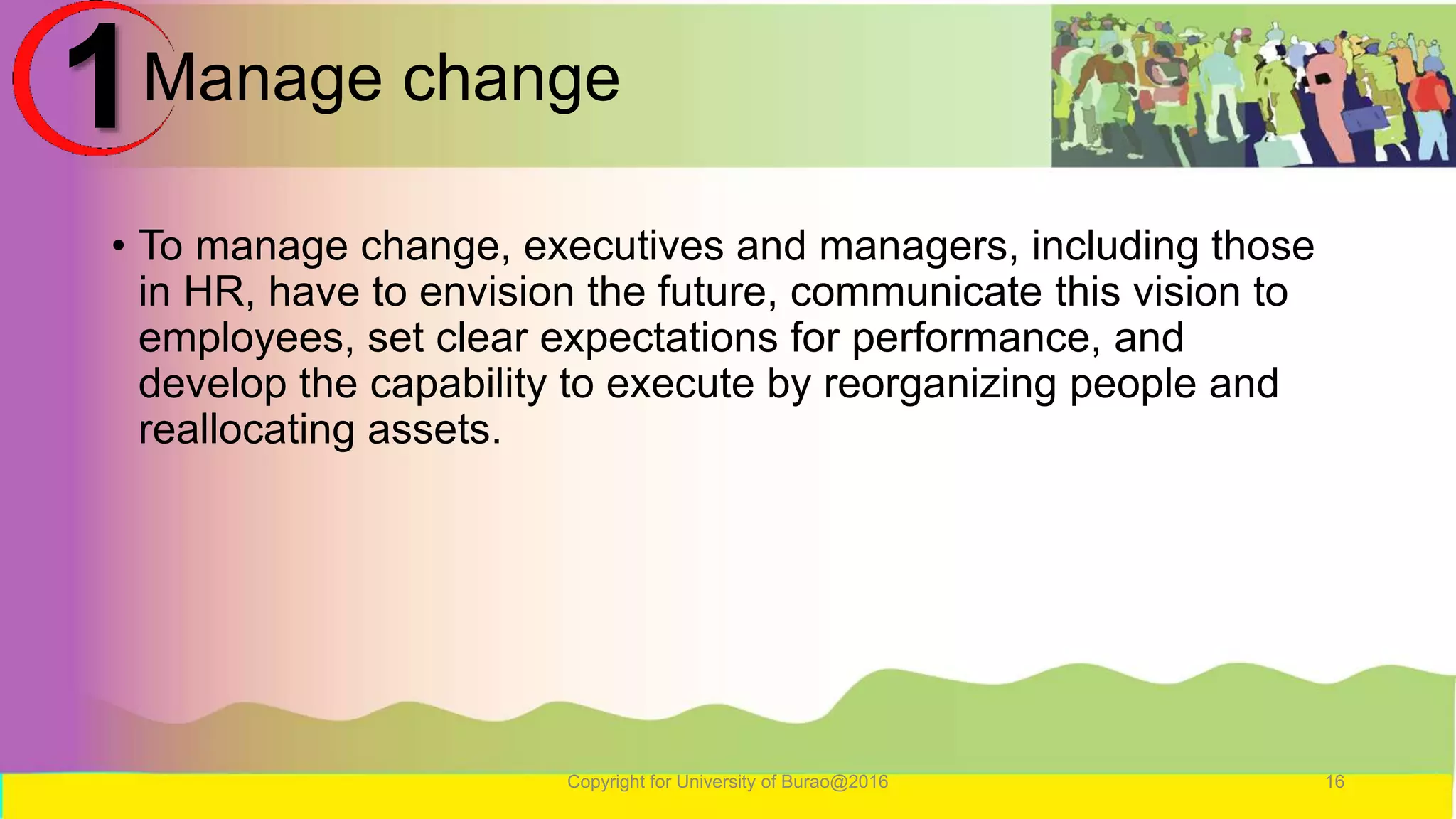Manage change
• To manage change, executives and managers, including those
in HR, have to envision the future, communicate this vision to
employees, set clear expectations for performance, and
develop the capability to execute by reorganizing people and
reallocating assets.
Copyright for University of Burao@2016 16
1
 