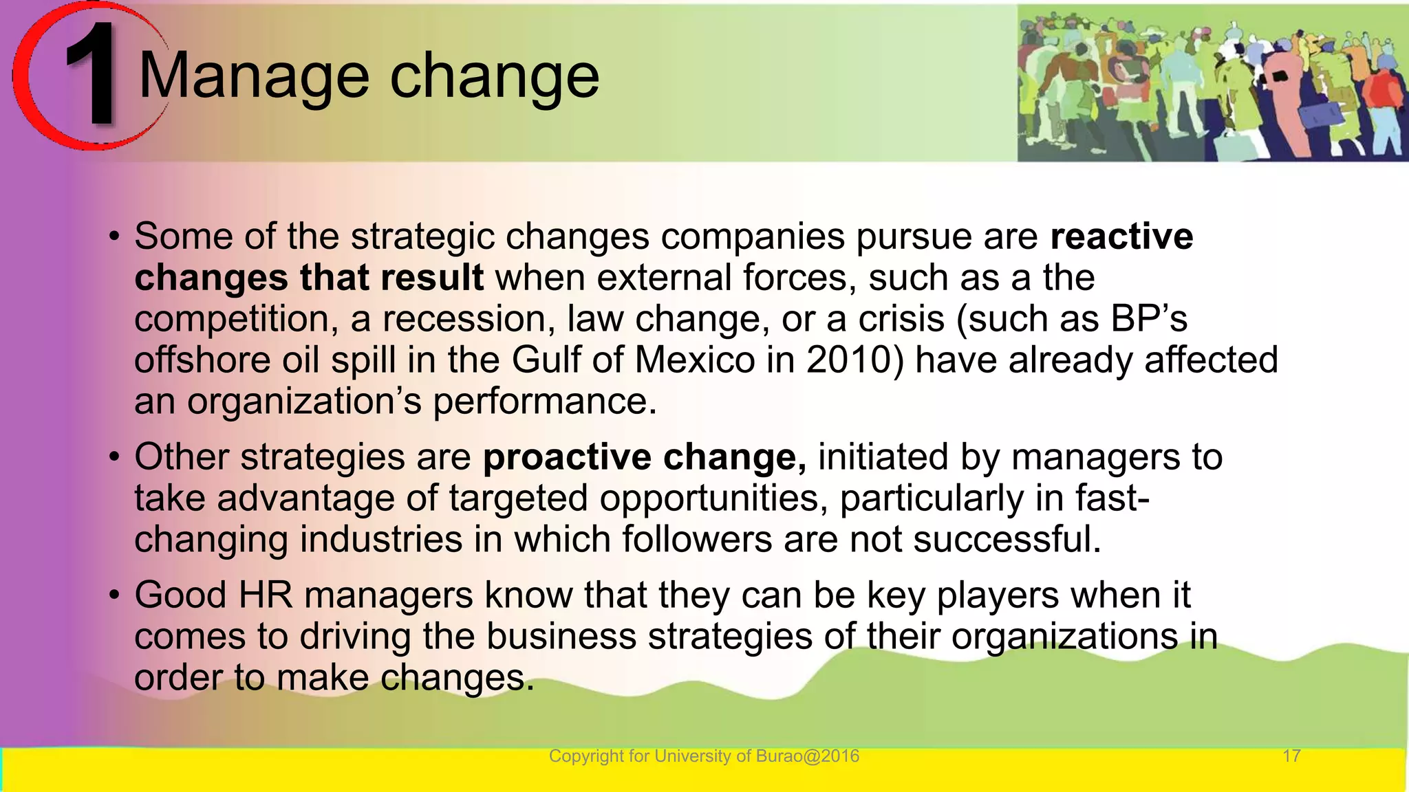 Manage change
• Some of the strategic changes companies pursue are reactive
changes that result when external forces, such as a the
competition, a recession, law change, or a crisis (such as BP’s
offshore oil spill in the Gulf of Mexico in 2010) have already affected
an organization’s performance.
• Other strategies are proactive change, initiated by managers to
take advantage of targeted opportunities, particularly in fast-
changing industries in which followers are not successful.
• Good HR managers know that they can be key players when it
comes to driving the business strategies of their organizations in
order to make changes.
Copyright for University of Burao@2016 17
1
 