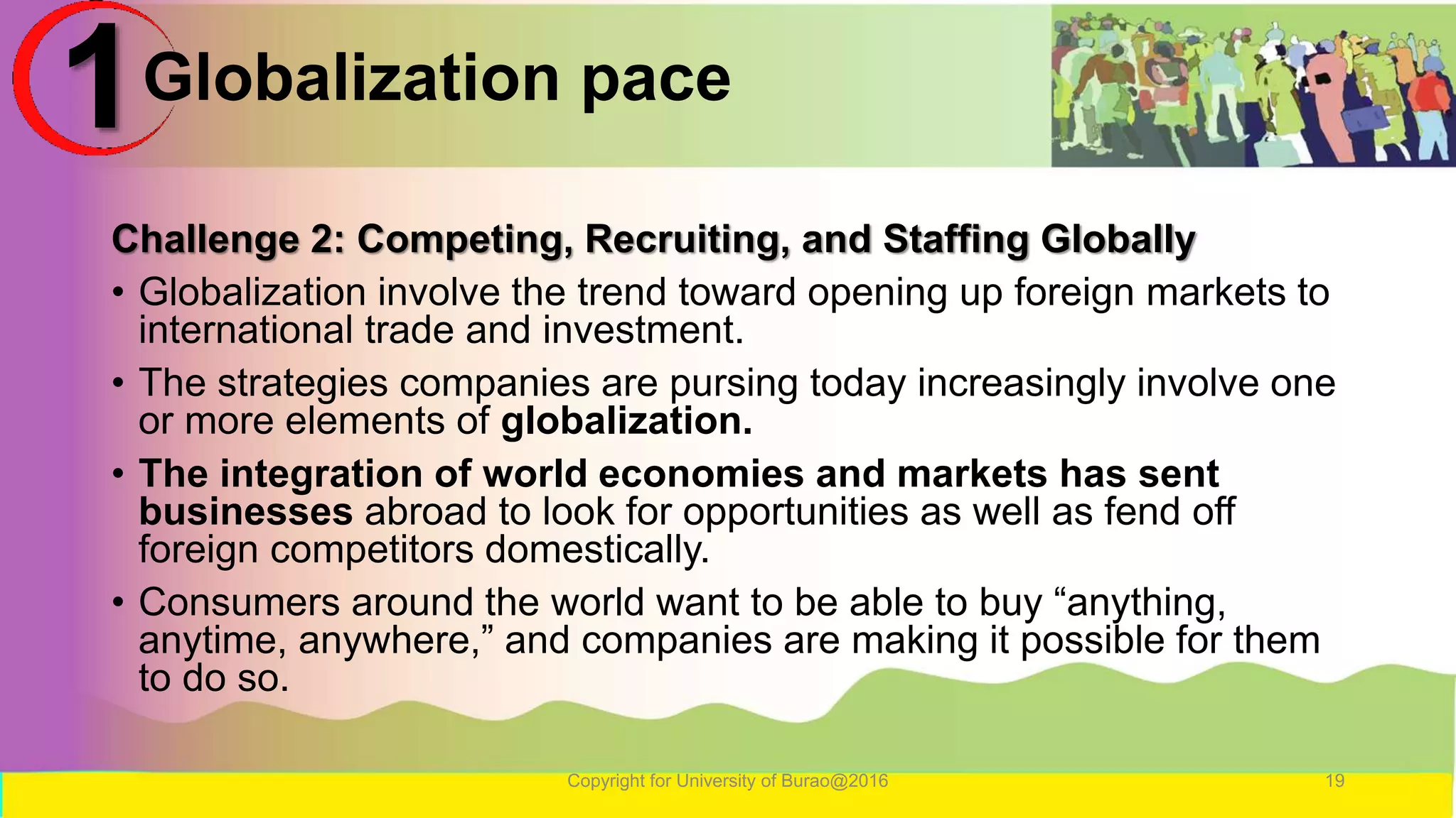Globalization pace
Challenge 2: Competing, Recruiting, and Staffing Globally
• Globalization involve the trend toward opening up foreign markets to
international trade and investment.
• The strategies companies are pursing today increasingly involve one
or more elements of globalization.
• The integration of world economies and markets has sent
businesses abroad to look for opportunities as well as fend off
foreign competitors domestically.
• Consumers around the world want to be able to buy “anything,
anytime, anywhere,” and companies are making it possible for them
to do so.
Copyright for University of Burao@2016 19
1
 