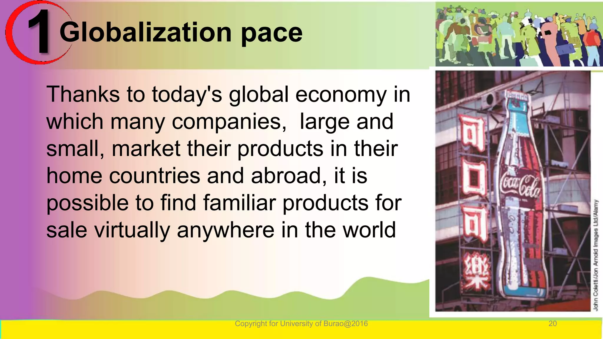 Globalization pace
Copyright for University of Burao@2016 20
1
Thanks to today's global economy in
which many companies, large and
small, market their products in their
home countries and abroad, it is
possible to find familiar products for
sale virtually anywhere in the world
 