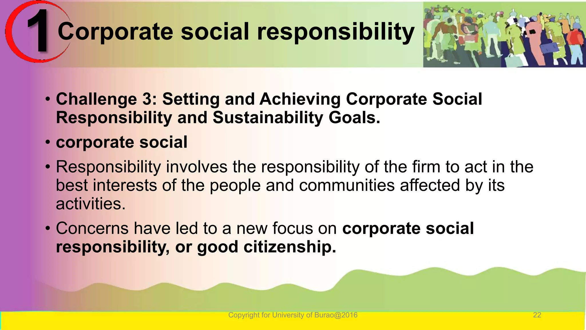Corporate social responsibility
• Challenge 3: Setting and Achieving Corporate Social
Responsibility and Sustainability Goals.
• corporate social
• Responsibility involves the responsibility of the firm to act in the
best interests of the people and communities affected by its
activities.
• Concerns have led to a new focus on corporate social
responsibility, or good citizenship.
Copyright for University of Burao@2016 22
1
 