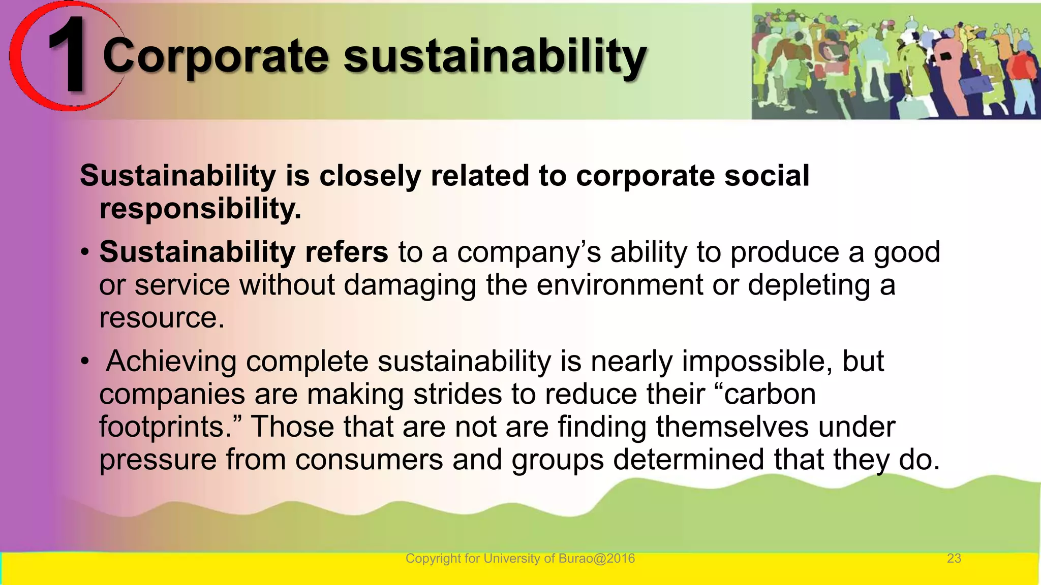 Corporate sustainability
Sustainability is closely related to corporate social
responsibility.
• Sustainability refers to a company’s ability to produce a good
or service without damaging the environment or depleting a
resource.
• Achieving complete sustainability is nearly impossible, but
companies are making strides to reduce their “carbon
footprints.” Those that are not are finding themselves under
pressure from consumers and groups determined that they do.
Copyright for University of Burao@2016 23
1
 