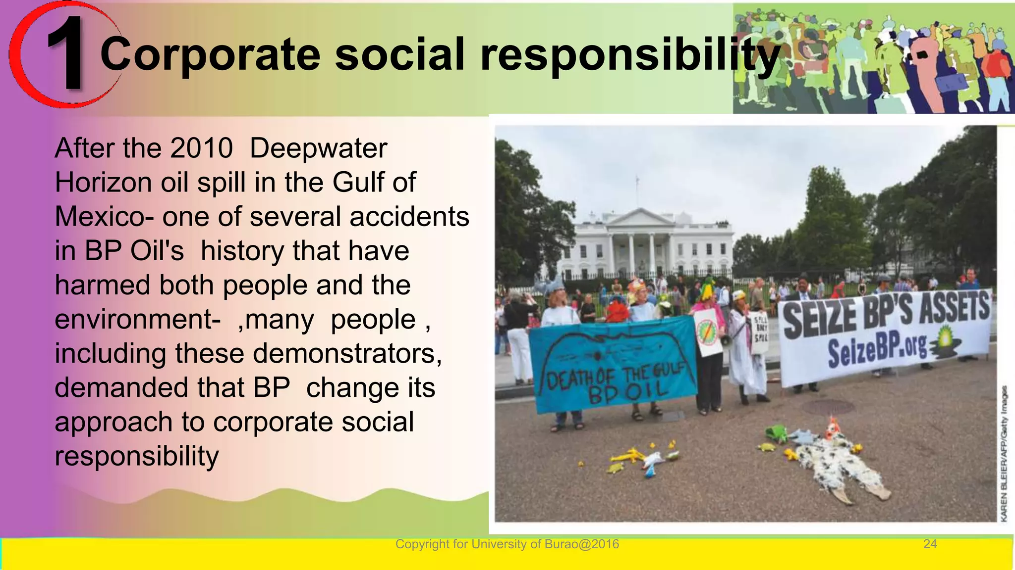 Corporate social responsibility
Copyright for University of Burao@2016 24
1
After the 2010 Deepwater
Horizon oil spill in the Gulf of
Mexico- one of several accidents
in BP Oil's history that have
harmed both people and the
environment- ,many people ,
including these demonstrators,
demanded that BP change its
approach to corporate social
responsibility
 