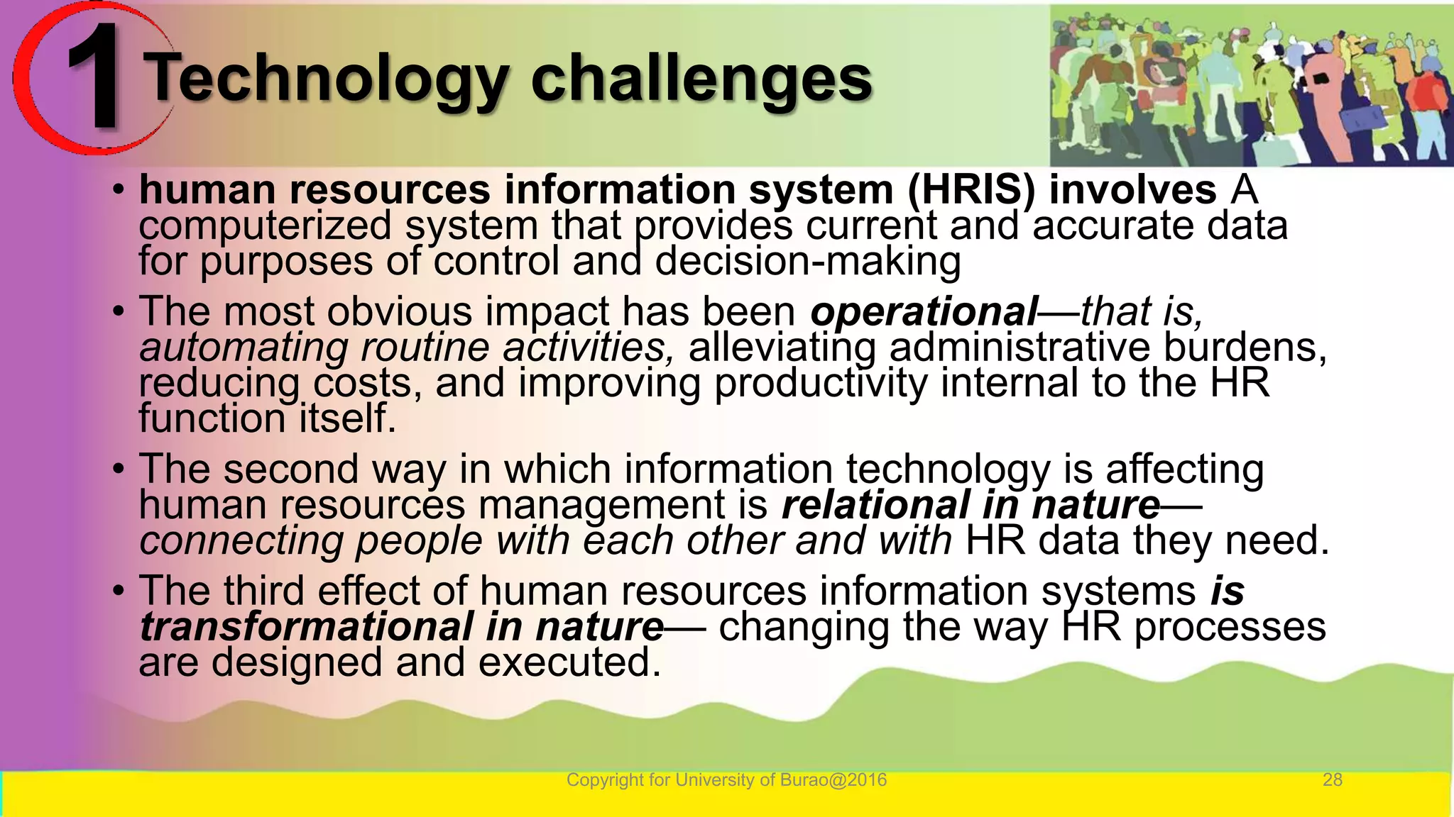 Technology challenges
• human resources information system (HRIS) involves A
computerized system that provides current and accurate data
for purposes of control and decision-making
• The most obvious impact has been operational—that is,
automating routine activities, alleviating administrative burdens,
reducing costs, and improving productivity internal to the HR
function itself.
• The second way in which information technology is affecting
human resources management is relational in nature—
connecting people with each other and with HR data they need.
• The third effect of human resources information systems is
transformational in nature— changing the way HR processes
are designed and executed.
Copyright for University of Burao@2016 28
1
 