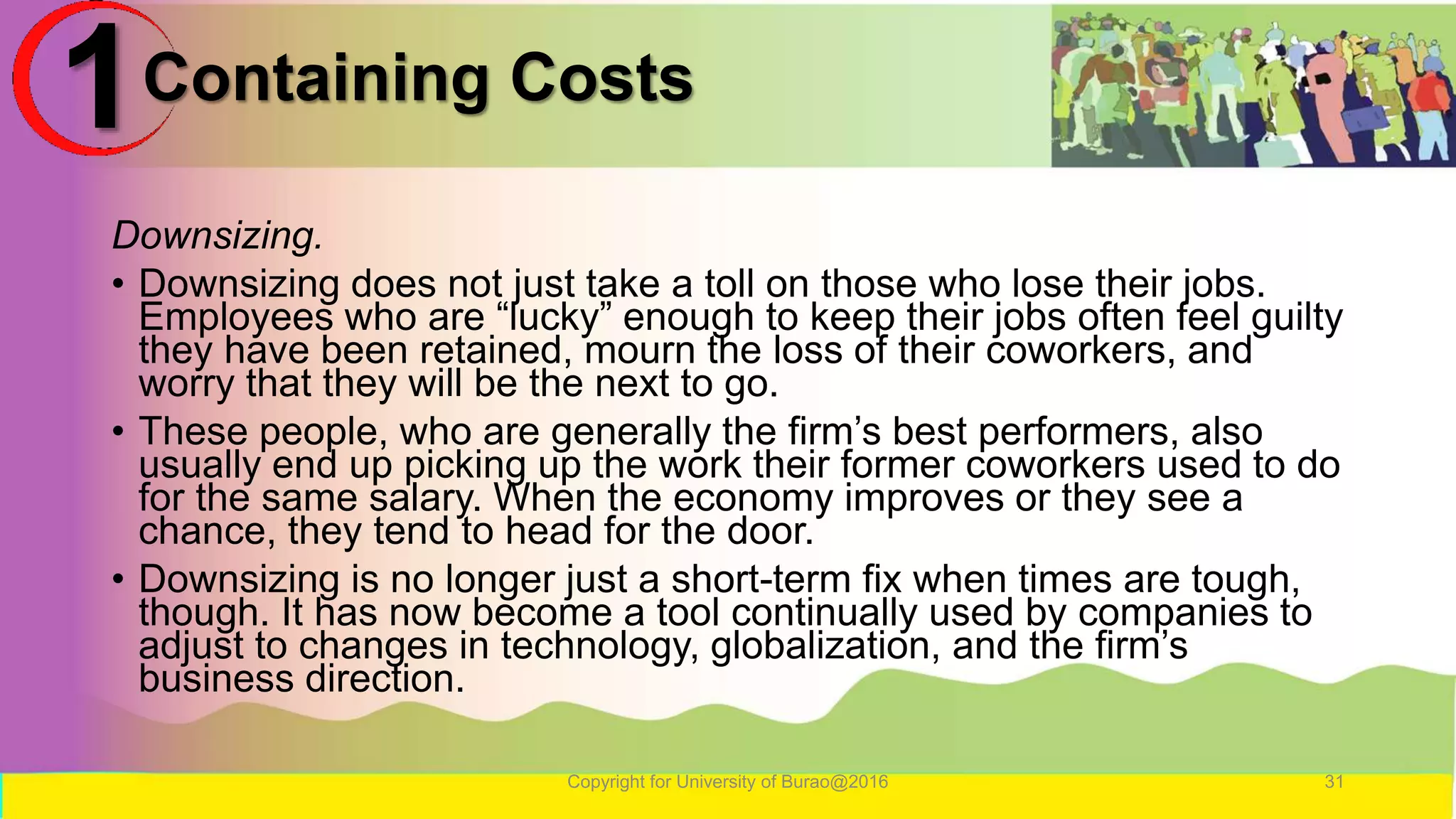 Containing Costs
Downsizing.
• Downsizing does not just take a toll on those who lose their jobs.
Employees who are “lucky” enough to keep their jobs often feel guilty
they have been retained, mourn the loss of their coworkers, and
worry that they will be the next to go.
• These people, who are generally the firm’s best performers, also
usually end up picking up the work their former coworkers used to do
for the same salary. When the economy improves or they see a
chance, they tend to head for the door.
• Downsizing is no longer just a short-term fix when times are tough,
though. It has now become a tool continually used by companies to
adjust to changes in technology, globalization, and the firm’s
business direction.
Copyright for University of Burao@2016 31
1
 