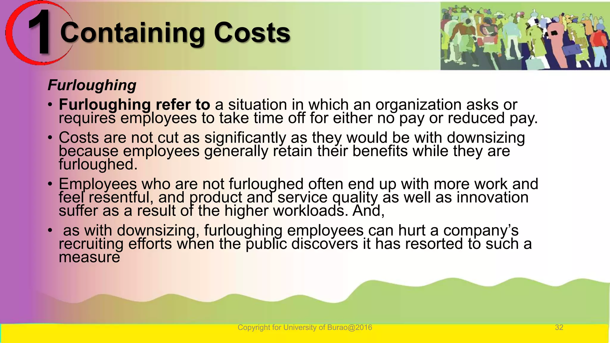 Containing Costs
Furloughing
• Furloughing refer to a situation in which an organization asks or
requires employees to take time off for either no pay or reduced pay.
• Costs are not cut as significantly as they would be with downsizing
because employees generally retain their benefits while they are
furloughed.
• Employees who are not furloughed often end up with more work and
feel resentful, and product and service quality as well as innovation
suffer as a result of the higher workloads. And,
• as with downsizing, furloughing employees can hurt a company’s
recruiting efforts when the public discovers it has resorted to such a
measure
Copyright for University of Burao@2016 32
1
 