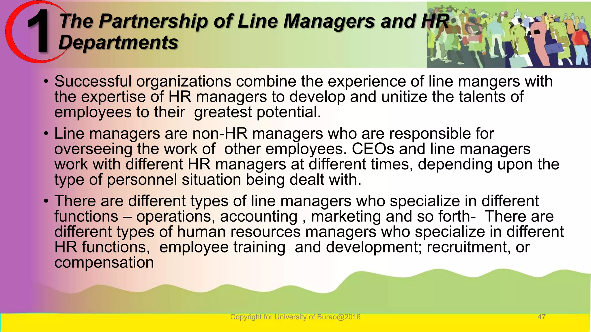 The Partnership of Line Managers and HR
Departments
• Successful organizations combine the experience of line mangers with
the expertise of HR managers to develop and unitize the talents of
employees to their greatest potential.
• Line managers are non-HR managers who are responsible for
overseeing the work of other employees. CEOs and line managers
work with different HR managers at different times, depending upon the
type of personnel situation being dealt with.
• There are different types of line managers who specialize in different
functions – operations, accounting , marketing and so forth- There are
different types of human resources managers who specialize in different
HR functions, employee training and development; recruitment, or
compensation
Copyright for University of Burao@2016 47
1
 