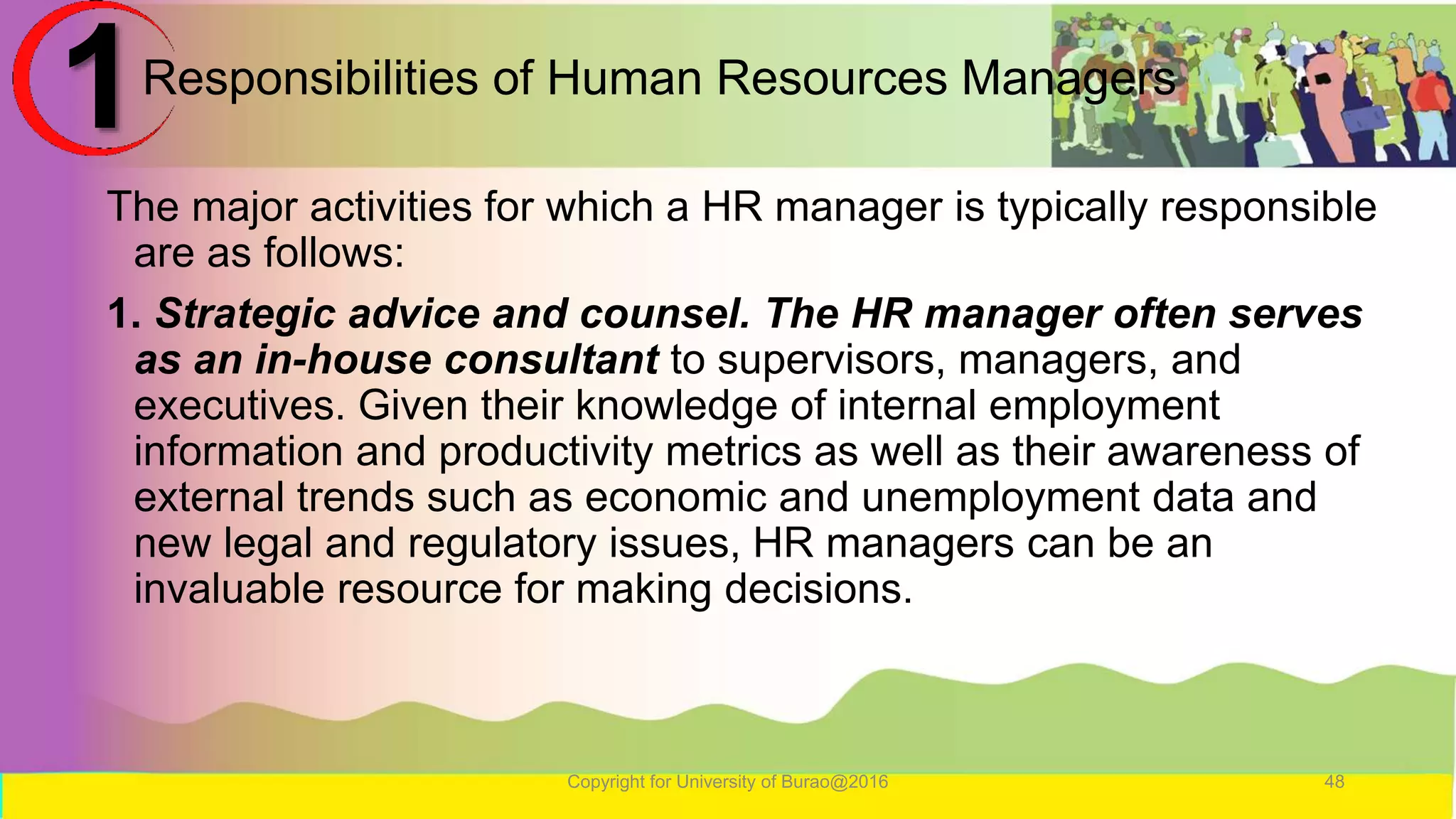 Responsibilities of Human Resources Managers
The major activities for which a HR manager is typically responsible
are as follows:
1. Strategic advice and counsel. The HR manager often serves
as an in-house consultant to supervisors, managers, and
executives. Given their knowledge of internal employment
information and productivity metrics as well as their awareness of
external trends such as economic and unemployment data and
new legal and regulatory issues, HR managers can be an
invaluable resource for making decisions.
Copyright for University of Burao@2016 48
1
 