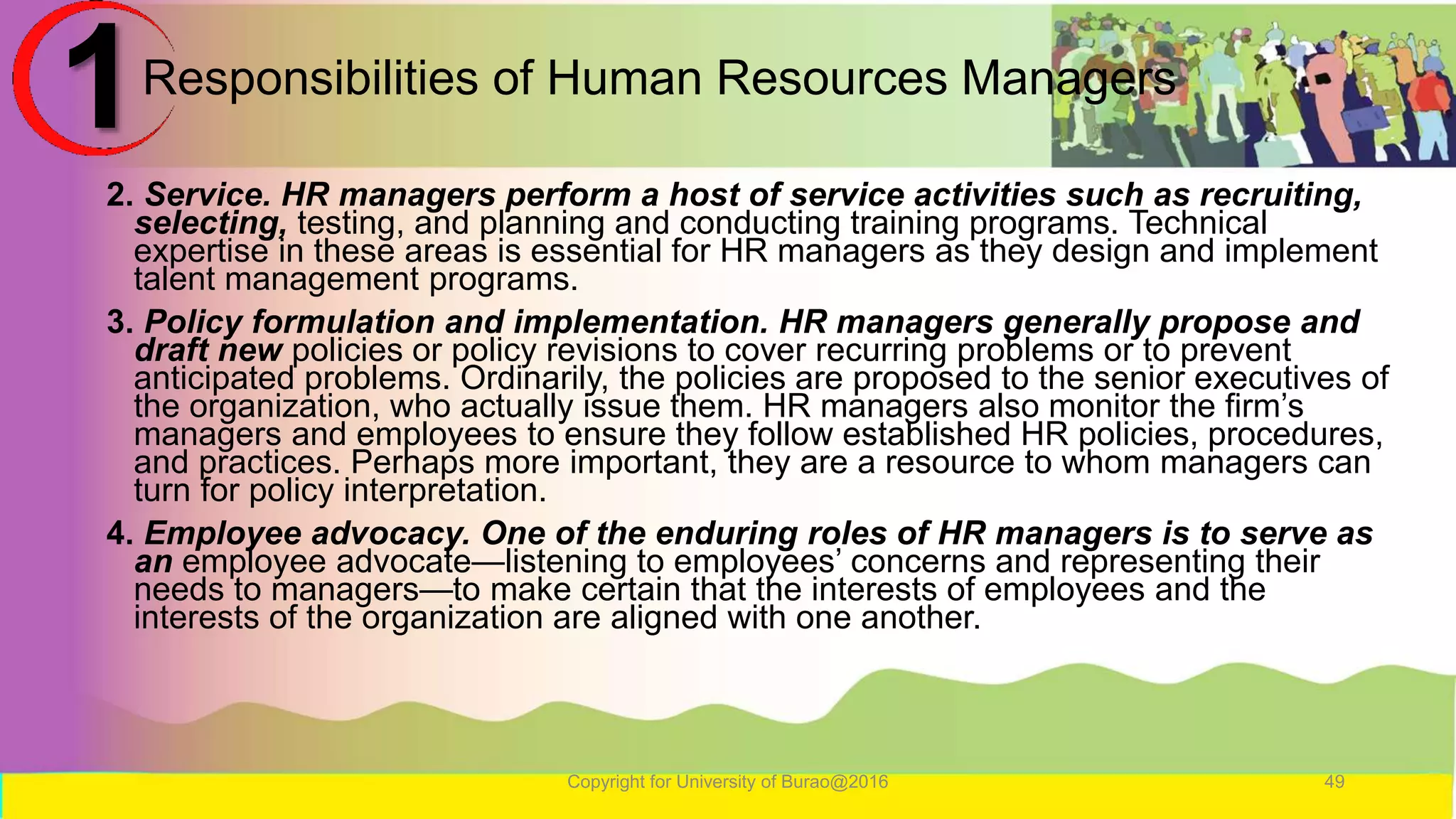 Responsibilities of Human Resources Managers
2. Service. HR managers perform a host of service activities such as recruiting,
selecting, testing, and planning and conducting training programs. Technical
expertise in these areas is essential for HR managers as they design and implement
talent management programs.
3. Policy formulation and implementation. HR managers generally propose and
draft new policies or policy revisions to cover recurring problems or to prevent
anticipated problems. Ordinarily, the policies are proposed to the senior executives of
the organization, who actually issue them. HR managers also monitor the firm’s
managers and employees to ensure they follow established HR policies, procedures,
and practices. Perhaps more important, they are a resource to whom managers can
turn for policy interpretation.
4. Employee advocacy. One of the enduring roles of HR managers is to serve as
an employee advocate—listening to employees’ concerns and representing their
needs to managers—to make certain that the interests of employees and the
interests of the organization are aligned with one another.
Copyright for University of Burao@2016 49
1
 